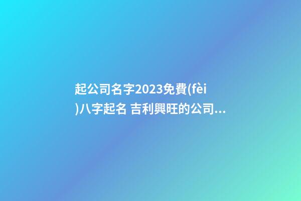起公司名字2023免費(fèi)八字起名 吉利興旺的公司好名-名學(xué)網(wǎng)-第1張-公司起名-玄機(jī)派